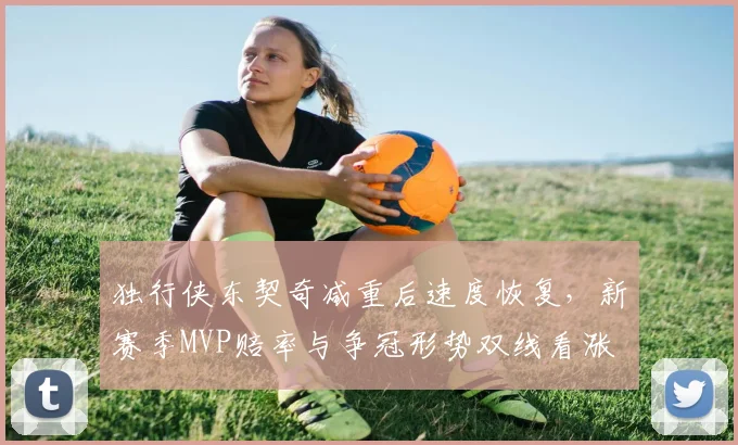 独行侠东契奇减重后速度恢复,新赛季MVP赔率与争冠形势双线看涨