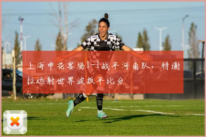 上海申花客场1-1战平河南队,特谢拉远射世界波扳平比分