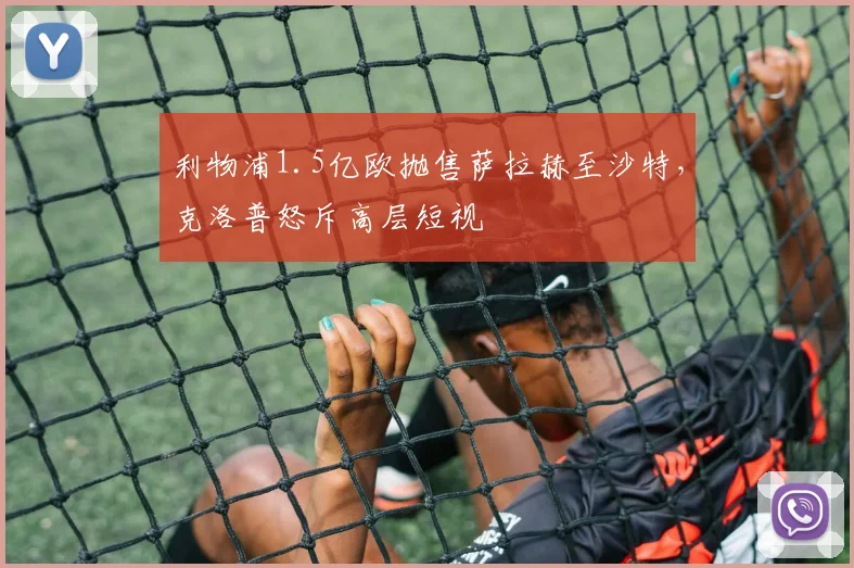 利物浦1.5亿欧抛售萨拉赫至沙特,克洛普怒斥高层短视