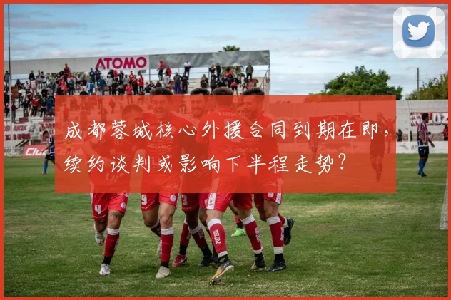 成都蓉城核心外援合同到期在即,续约谈判或影响下半程走势?