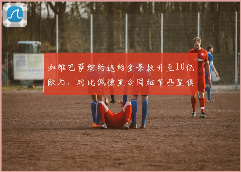 加维巴萨续约违约金条款升至10亿欧元,对比佩德里合同细节凸显俱乐部策略差异